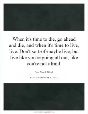 When it's time to die, go ahead and die, and when it's time to live, live. Don't sort-of-maybe live, but live like you're going all out, like you're not afraid Picture Quote #1