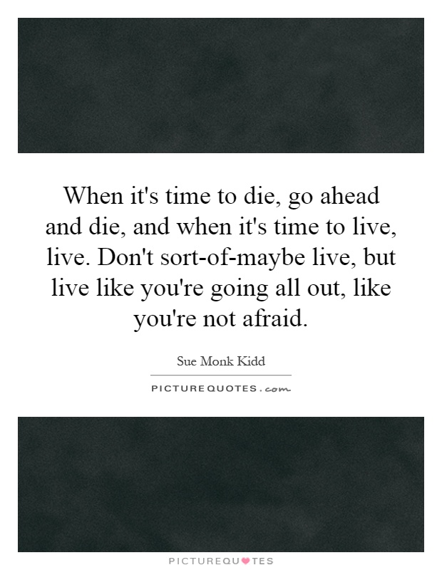 When it's time to die, go ahead and die, and when it's time to live, live. Don't sort-of-maybe live, but live like you're going all out, like you're not afraid Picture Quote #1