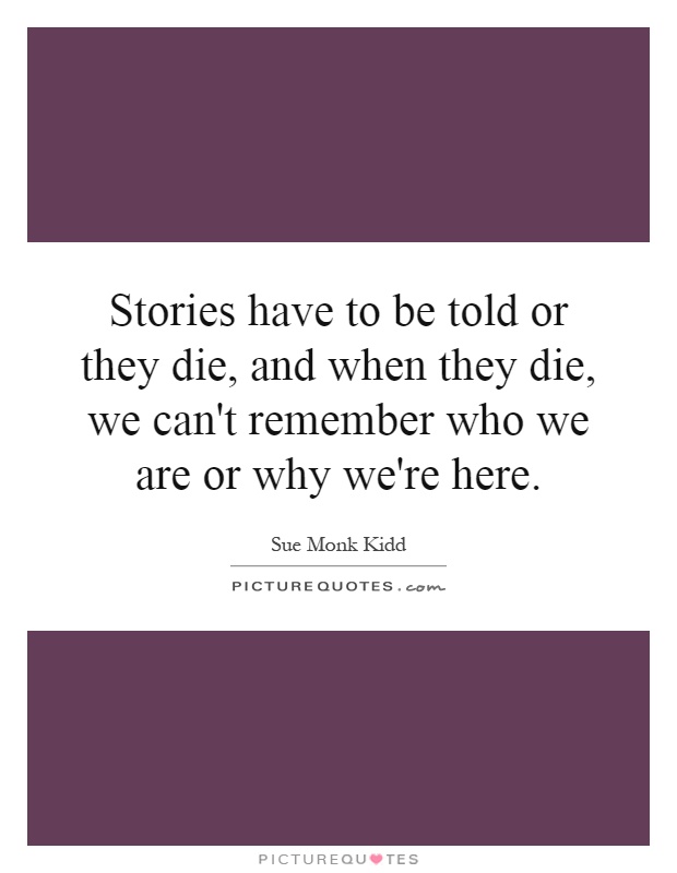 Stories have to be told or they die, and when they die, we can't remember who we are or why we're here Picture Quote #1