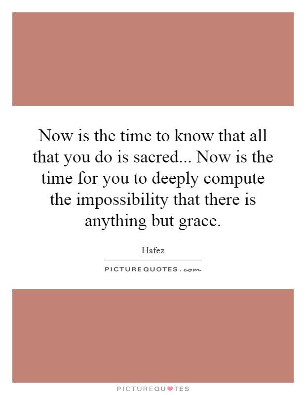 Now is the time to know that all that you do is sacred... Now is the time for you to deeply compute the impossibility that there is anything but grace Picture Quote #1