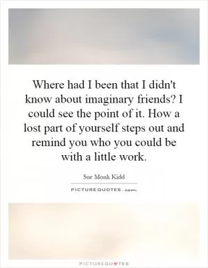 Where had I been that I didn't know about imaginary friends? I could see the point of it. How a lost part of yourself steps out and remind you who you could be with a little work Picture Quote #1