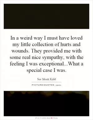 In a weird way I must have loved my little collection of hurts and wounds. They provided me with some real nice sympathy, with the feeling I was exceptional...What a special case I was Picture Quote #1