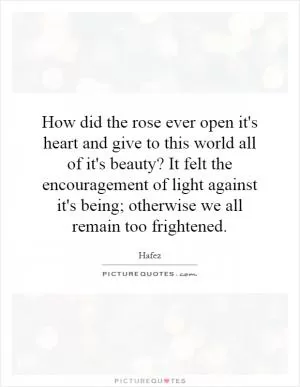 How did the rose ever open it's heart and give to this world all of it's beauty? It felt the encouragement of light against it's being; otherwise we all remain too frightened Picture Quote #1
