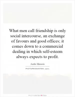 What men call friendship is only social intercourse, an exchange of favours and good offices; it comes down to a commercial dealing in which self-esteem always expects to profit Picture Quote #1