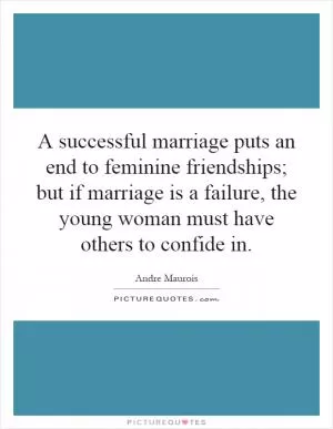 A successful marriage puts an end to feminine friendships; but if marriage is a failure, the young woman must have others to confide in Picture Quote #1