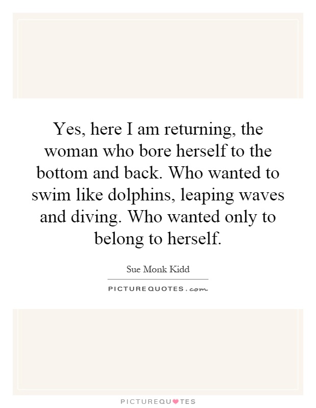 Yes, here I am returning, the woman who bore herself to the bottom and back. Who wanted to swim like dolphins, leaping waves and diving. Who wanted only to belong to herself Picture Quote #1
