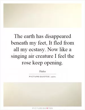 The earth has disappeared beneath my feet, It fled from all my ecstasy. Now like a singing air creature I feel the rose keep opening Picture Quote #1