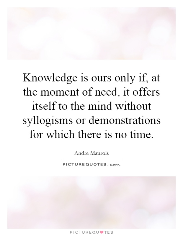 Knowledge is ours only if, at the moment of need, it offers itself to the mind without syllogisms or demonstrations for which there is no time Picture Quote #1
