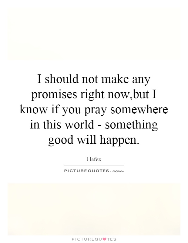 I should not make any promises right now,but I know if you pray somewhere in this world - something good will happen Picture Quote #1