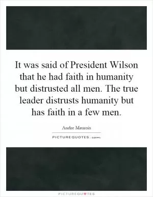 It was said of President Wilson that he had faith in humanity but distrusted all men. The true leader distrusts humanity but has faith in a few men Picture Quote #1
