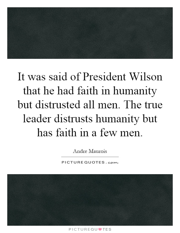 It was said of President Wilson that he had faith in humanity but distrusted all men. The true leader distrusts humanity but has faith in a few men Picture Quote #1