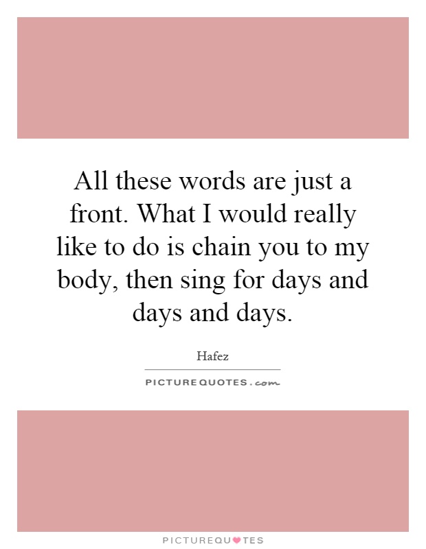 All these words are just a front. What I would really like to do is chain you to my body, then sing for days and days and days Picture Quote #1