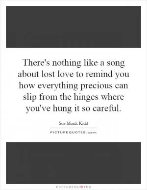 There's nothing like a song about lost love to remind you how everything precious can slip from the hinges where you've hung it so careful Picture Quote #1