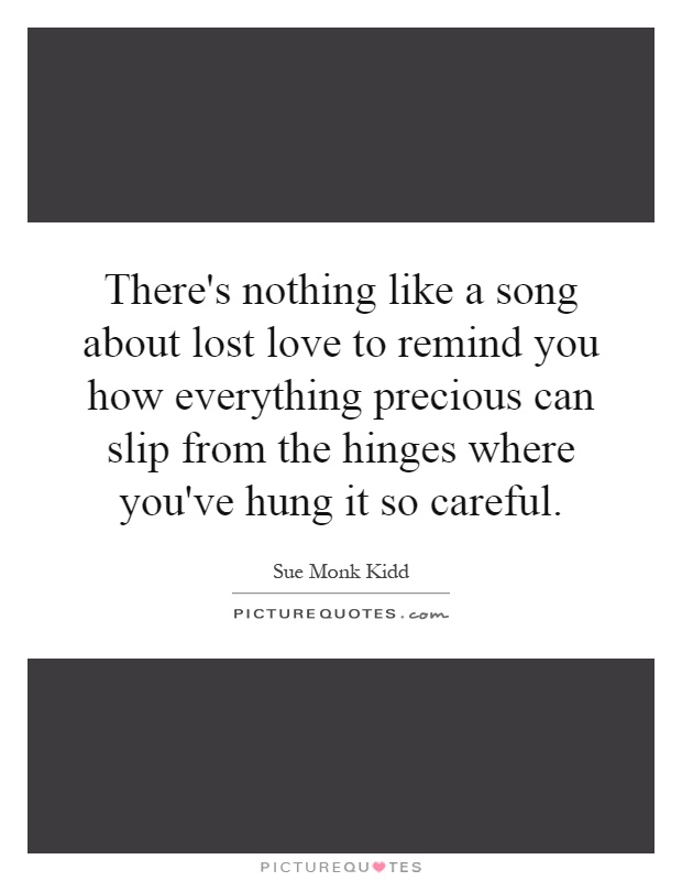 There's nothing like a song about lost love to remind you how everything precious can slip from the hinges where you've hung it so careful Picture Quote #1