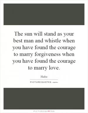 The sun will stand as your best man and whistle when you have found the courage to marry forgiveness when you have found the courage to marry love Picture Quote #1