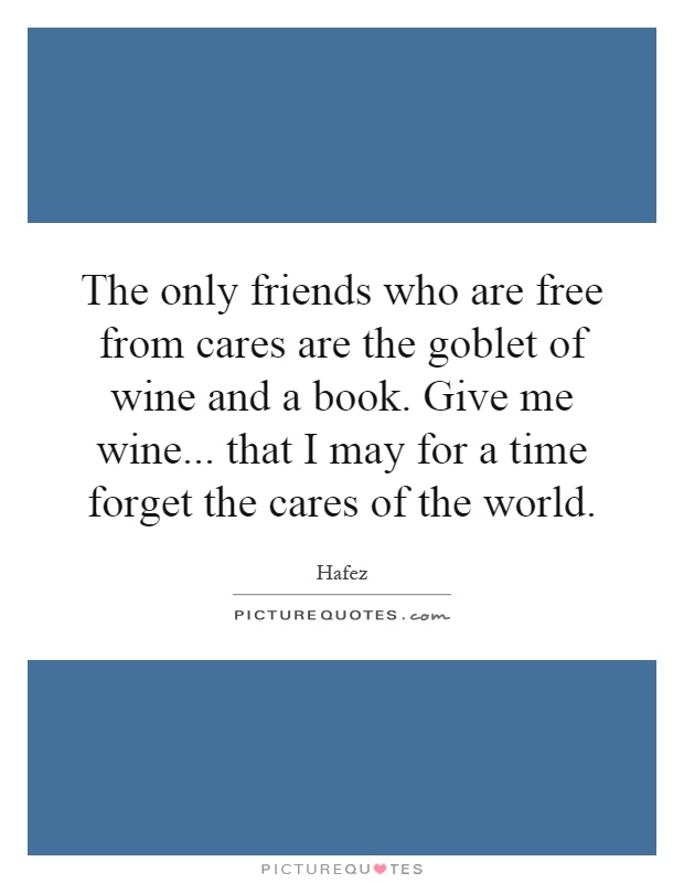 The only friends who are free from cares are the goblet of wine and a book. Give me wine... that I may for a time forget the cares of the world Picture Quote #1