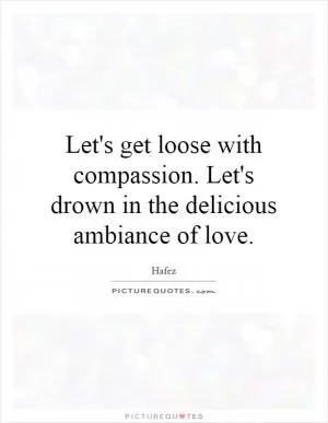 Let's get loose with compassion. Let's drown in the delicious ambiance of love Picture Quote #1