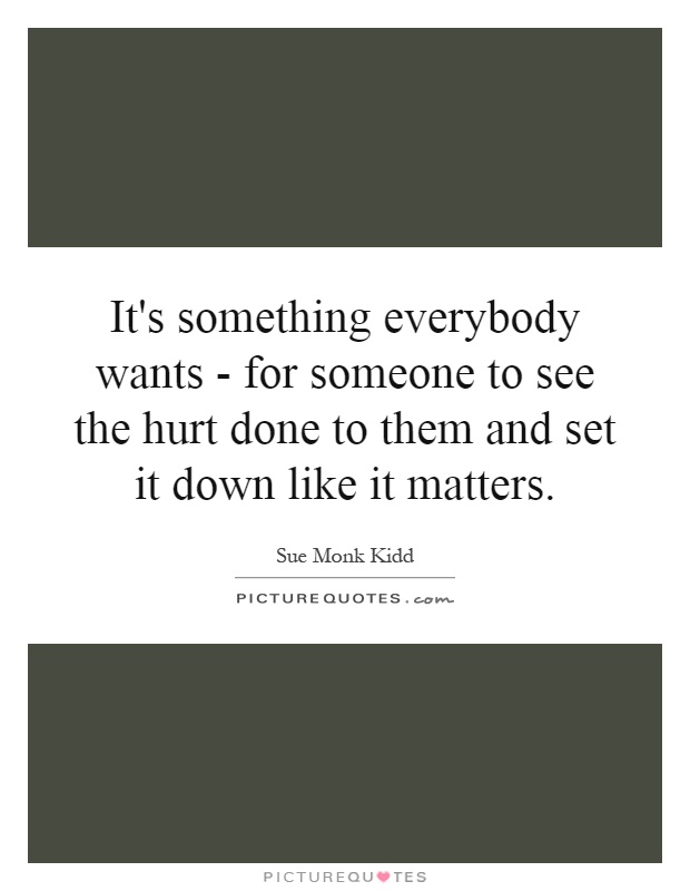 It's something everybody wants - for someone to see the hurt done to them and set it down like it matters Picture Quote #1