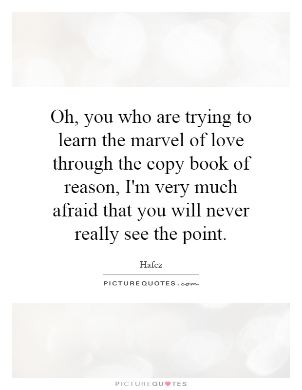 Oh, you who are trying to learn the marvel of love through the copy book of reason, I'm very much afraid that you will never really see the point Picture Quote #1