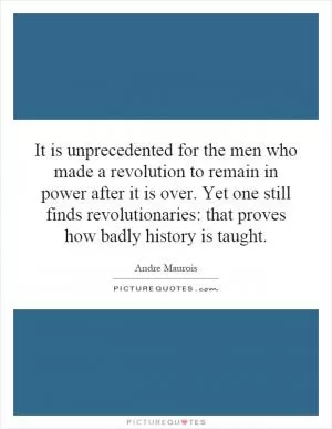 It is unprecedented for the men who made a revolution to remain in power after it is over. Yet one still finds revolutionaries: that proves how badly history is taught Picture Quote #1