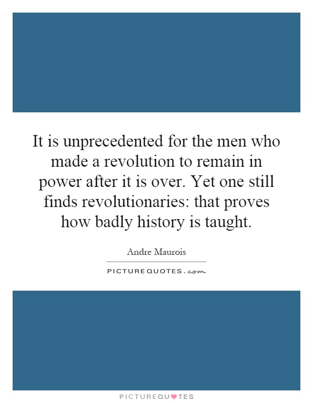 It is unprecedented for the men who made a revolution to remain in power after it is over. Yet one still finds revolutionaries: that proves how badly history is taught Picture Quote #1