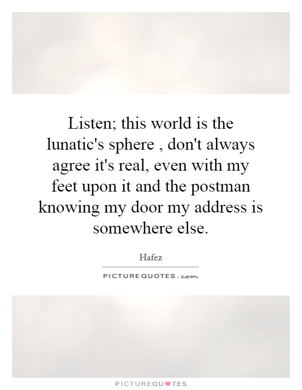 Listen; this world is the lunatic's sphere, don't always agree it's real, even with my feet upon it and the postman knowing my door my address is somewhere else Picture Quote #1