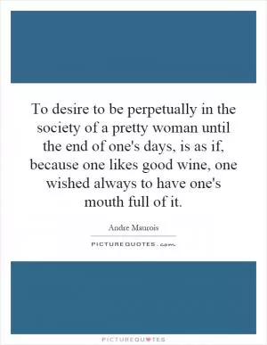 To desire to be perpetually in the society of a pretty woman until the end of one's days, is as if, because one likes good wine, one wished always to have one's mouth full of it Picture Quote #1
