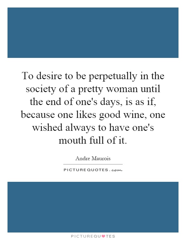 To desire to be perpetually in the society of a pretty woman until the end of one's days, is as if, because one likes good wine, one wished always to have one's mouth full of it Picture Quote #1