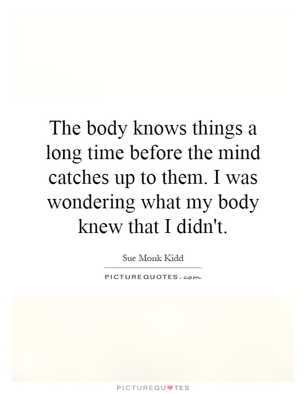 The body knows things a long time before the mind catches up to them. I was wondering what my body knew that I didn't Picture Quote #1
