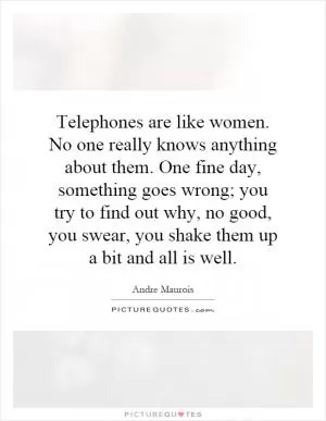 Telephones are like women. No one really knows anything about them. One fine day, something goes wrong; you try to find out why, no good, you swear, you shake them up a bit and all is well Picture Quote #1
