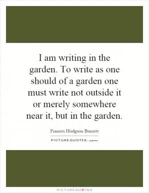 I am writing in the garden. To write as one should of a garden one must write not outside it or merely somewhere near it, but in the garden Picture Quote #1