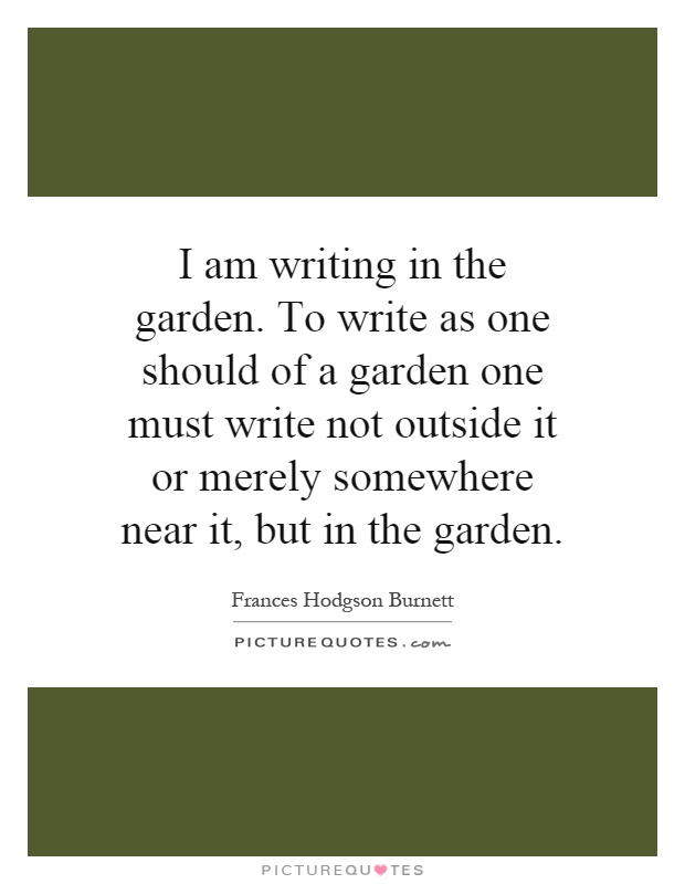 I am writing in the garden. To write as one should of a garden one must write not outside it or merely somewhere near it, but in the garden Picture Quote #1