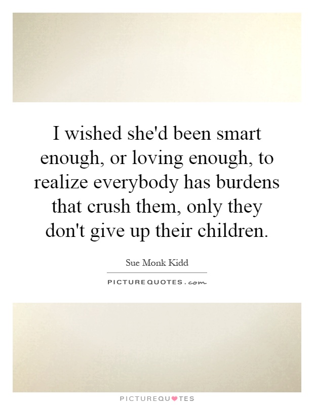 I wished she'd been smart enough, or loving enough, to realize everybody has burdens that crush them, only they don't give up their children Picture Quote #1
