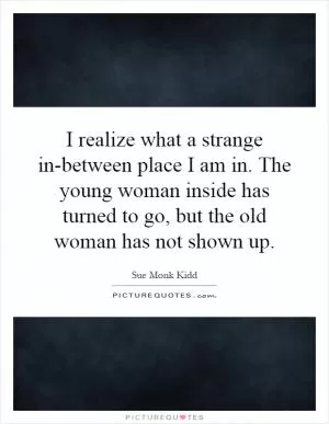 I realize what a strange in-between place I am in. The young woman inside has turned to go, but the old woman has not shown up Picture Quote #1
