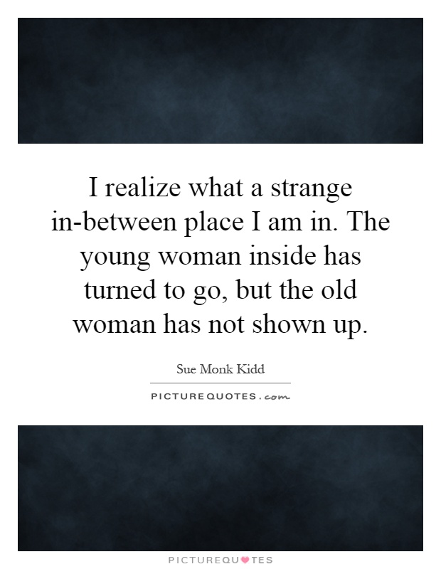 I realize what a strange in-between place I am in. The young woman inside has turned to go, but the old woman has not shown up Picture Quote #1