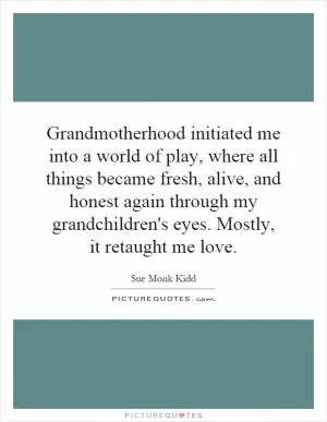 Grandmotherhood initiated me into a world of play, where all things became fresh, alive, and honest again through my grandchildren's eyes. Mostly, it retaught me love Picture Quote #1