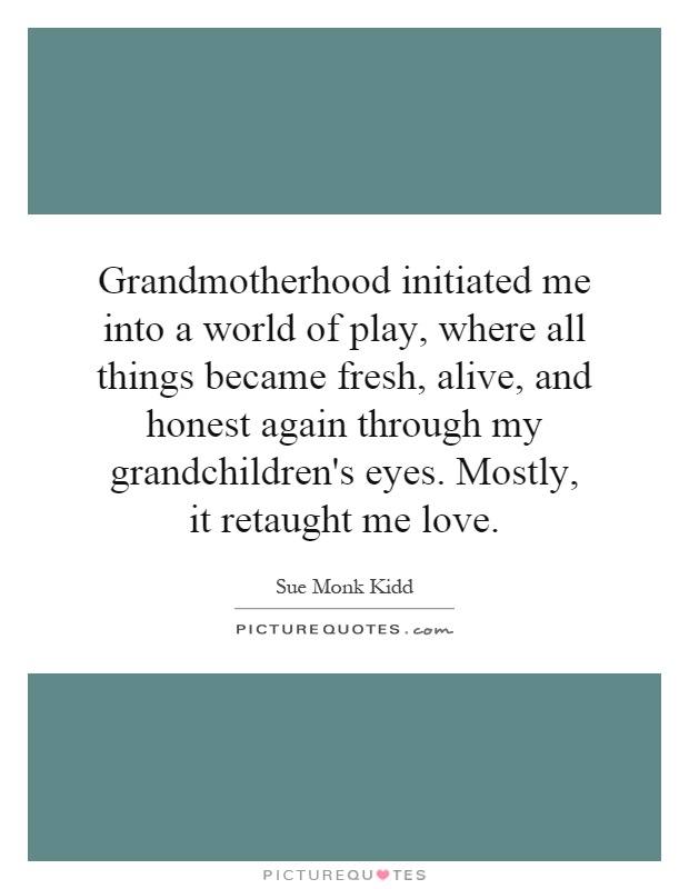 Grandmotherhood initiated me into a world of play, where all things became fresh, alive, and honest again through my grandchildren's eyes. Mostly, it retaught me love Picture Quote #1