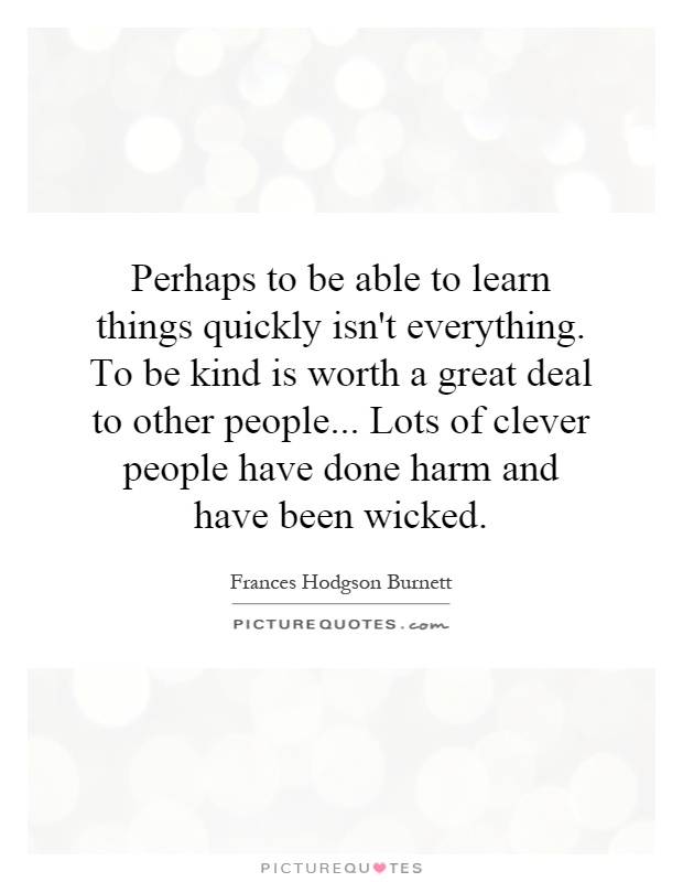 Perhaps to be able to learn things quickly isn't everything. To be kind is worth a great deal to other people... Lots of clever people have done harm and have been wicked Picture Quote #1