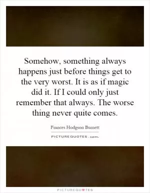 Somehow, something always happens just before things get to the very worst. It is as if magic did it. If I could only just remember that always. The worse thing never quite comes Picture Quote #1