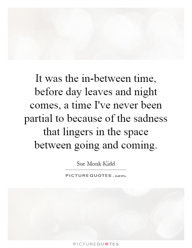 It was the in-between time, before day leaves and night comes, a time I've never been partial to because of the sadness that lingers in the space between going and coming Picture Quote #1