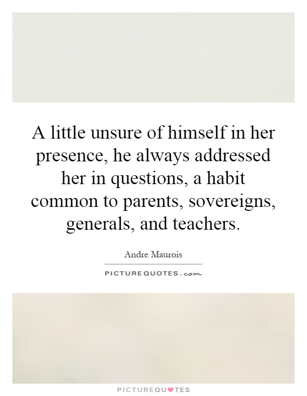 A little unsure of himself in her presence, he always addressed her in questions, a habit common to parents, sovereigns, generals, and teachers Picture Quote #1