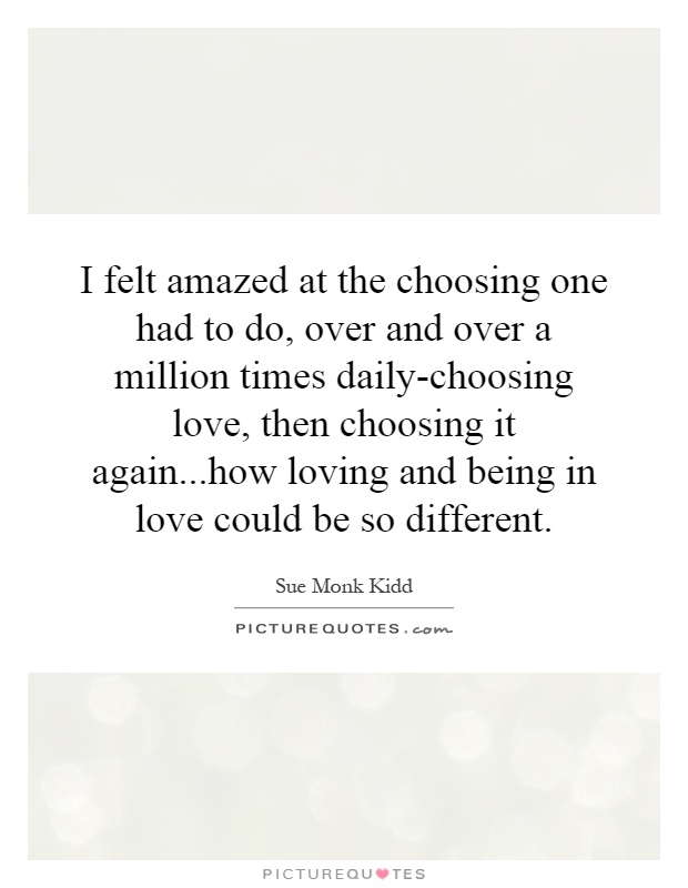 I felt amazed at the choosing one had to do, over and over a million times daily-choosing love, then choosing it again...how loving and being in love could be so different Picture Quote #1
