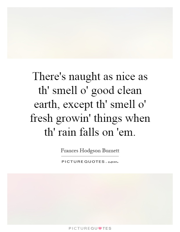 There's naught as nice as th' smell o' good clean earth, except th' smell o' fresh growin' things when th' rain falls on 'em Picture Quote #1