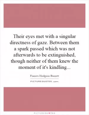 Their eyes met with a singular directness of gaze. Between them a spark passed which was not afterwards to be extinguished, though neither of them knew the moment of it's kindling Picture Quote #1