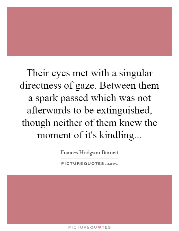 Their eyes met with a singular directness of gaze. Between them a spark passed which was not afterwards to be extinguished, though neither of them knew the moment of it's kindling Picture Quote #1