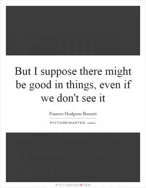 But I suppose there might be good in things, even if we don't see it Picture Quote #1