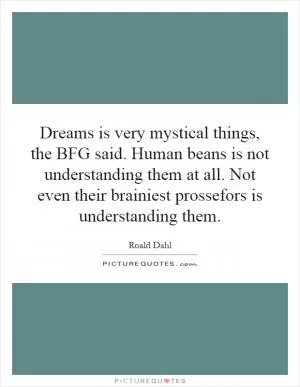 Dreams is very mystical things, the BFG said. Human beans is not understanding them at all. Not even their brainiest prossefors is understanding them Picture Quote #1