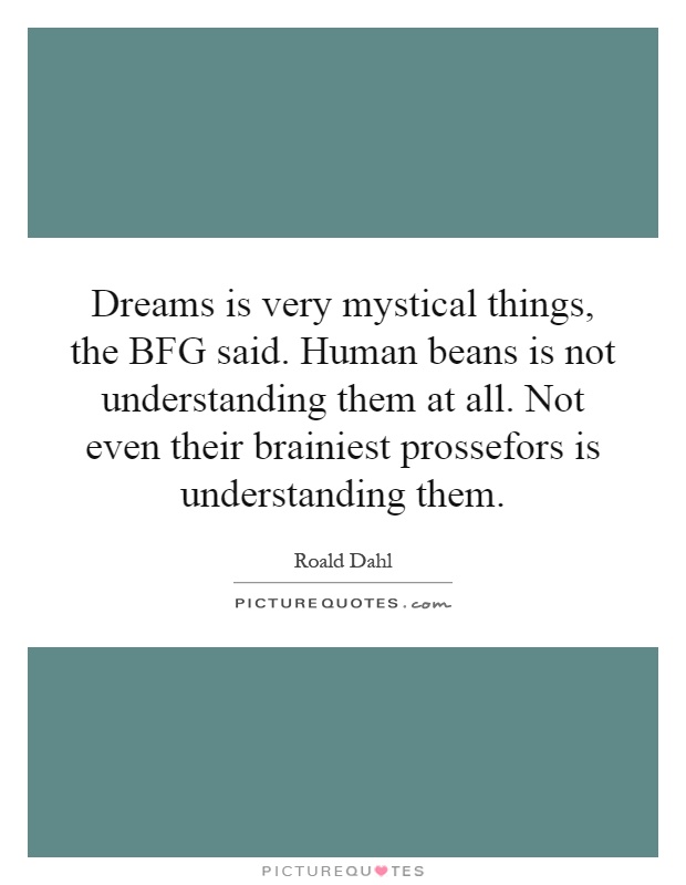 Dreams is very mystical things, the BFG said. Human beans is not understanding them at all. Not even their brainiest prossefors is understanding them Picture Quote #1