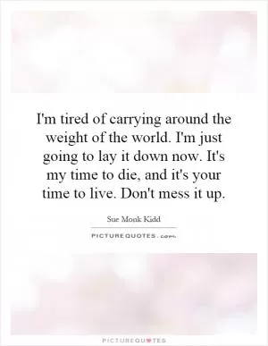 I'm tired of carrying around the weight of the world. I'm just going to lay it down now. It's my time to die, and it's your time to live. Don't mess it up Picture Quote #1