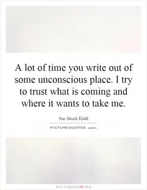 A lot of time you write out of some unconscious place. I try to trust what is coming and where it wants to take me Picture Quote #1